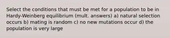 Select the conditions that must be met for a population to be in Hardy-Weinberg equilibrium (mult. answers) a) natural selection occurs b) mating is random c) no new mutations occur d) the population is very large