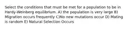 Select the conditions that must be met for a population to be in Hardy-Weinberg equilibrium. A) the population is very large B) Migration occurs frequently C)No new mutations occur D) Mating is random E) Natural Selection Occurs