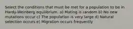 Select the conditions that must be met for a population to be in Hardy-Weinberg equilibrium. a) Mating is random b) No new mutations occur c) The population is very large d) Natural selection occurs e) Migration occurs frequently