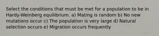 Select the conditions that must be met for a population to be in Hardy-Weinberg equilibrium. a) Mating is random b) No new mutations occur c) The population is very large d) Natural selection occurs e) Migration occurs frequently