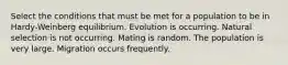 Select the conditions that must be met for a population to be in Hardy-Weinberg equilibrium. Evolution is occurring. Natural selection is not occurring. Mating is random. The population is very large. Migration occurs frequently.