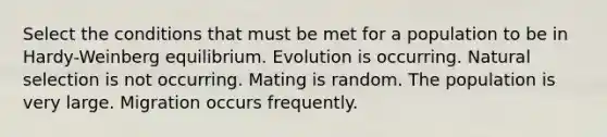 Select the conditions that must be met for a population to be in Hardy-Weinberg equilibrium. Evolution is occurring. Natural selection is not occurring. Mating is random. The population is very large. Migration occurs frequently.