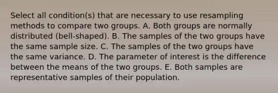 Select all condition(s) that are necessary to use resampling methods to compare two groups. A. Both groups are normally distributed (bell-shaped). B. The samples of the two groups have the same sample size. C. The samples of the two groups have the same variance. D. The parameter of interest is the difference between the means of the two groups. E. Both samples are representative samples of their population.