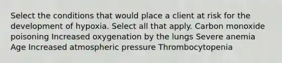 Select the conditions that would place a client at risk for the development of hypoxia. Select all that apply. Carbon monoxide poisoning Increased oxygenation by the lungs Severe anemia Age Increased atmospheric pressure Thrombocytopenia