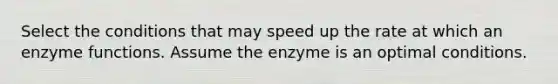 Select the conditions that may speed up the rate at which an enzyme functions. Assume the enzyme is an optimal conditions.