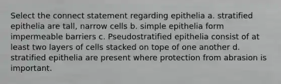 Select the connect statement regarding epithelia a. stratified epithelia are tall, narrow cells b. simple epithelia form impermeable barriers c. Pseudostratified epithelia consist of at least two layers of cells stacked on tope of one another d. stratified epithelia are present where protection from abrasion is important.