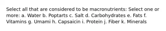 Select all that are considered to be macronutrients: Select one or more: a. Water b. Poptarts c. Salt d. Carbohydrates e. Fats f. Vitamins g. Umami h. Capsaicin i. Protein j. Fiber k. Minerals