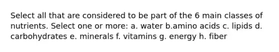 Select all that are considered to be part of the 6 main classes of nutrients. Select one or more: a. water b.amino acids c. lipids d. carbohydrates e. minerals f. vitamins g. energy h. fiber