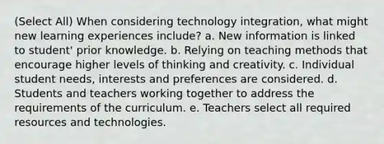 (Select All) When considering technology integration, what might new learning experiences include? a. New information is linked to student' prior knowledge. b. Relying on teaching methods that encourage higher levels of thinking and creativity. c. Individual student needs, interests and preferences are considered. d. Students and teachers working together to address the requirements of the curriculum. e. Teachers select all required resources and technologies.