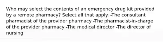 Who may select the contents of an emergency drug kit provided by a remote pharmacy? Select all that apply. -The consultant pharmacist of the provider pharmacy -The pharmacist-in-charge of the provider pharmacy -The medical director -The director of nursing