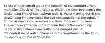 Select all that contribute to the function of the countercurrent multiplier. Check All That Apply a. Water is reabsorbed across the descending limb of the nephron loop. b. Water moving out of the descending limb increases the salt concentration in the tubular fluid that flows into the ascending limb of the nephron loop. c. The salt concentration in the tubular fluid of the ascending nephron loop allows many salts to be pumped out. d. Concentration of water increases in the loop lumen as the fluid moves through the nephron loop.