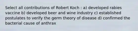 Select all contributions of Robert Koch : a) developed rabies vaccine b) developed beer and wine industry c) established postulates to verify the germ theory of disease d) confirmed the bacterial cause of anthrax