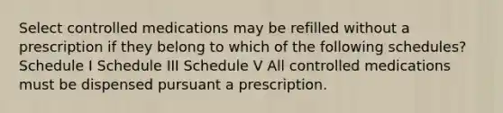 Select controlled medications may be refilled without a prescription if they belong to which of the following schedules? Schedule I Schedule III Schedule V All controlled medications must be dispensed pursuant a prescription.