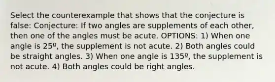 Select the counterexample that shows that the conjecture is false: Conjecture: If two angles are supplements of each other, then one of the angles must be acute. OPTIONS: 1) When one angle is 25º, the supplement is not acute. 2) Both angles could be straight angles. 3) When one angle is 135º, the supplement is not acute. 4) Both angles could be <a href='https://www.questionai.com/knowledge/kIh722csLJ-right-angle' class='anchor-knowledge'>right angle</a>s.