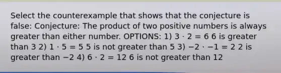 Select the counterexample that shows that the conjecture is false: Conjecture: The product of two positive numbers is always <a href='https://www.questionai.com/knowledge/ktgHnBD4o3-greater-than' class='anchor-knowledge'>greater than</a> either number. OPTIONS: 1) 3 ⋅ 2 = 6 6 is greater than 3 2) 1 ⋅ 5 = 5 5 is not greater than 5 3) −2 ⋅ −1 = 2 2 is greater than −2 4) 6 ⋅ 2 = 12 6 is not greater than 12