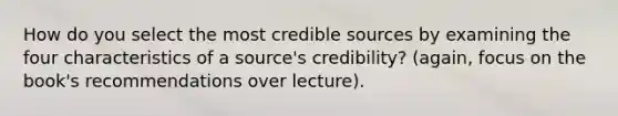 How do you select the most credible sources by examining the four characteristics of a source's credibility? (again, focus on the book's recommendations over lecture).