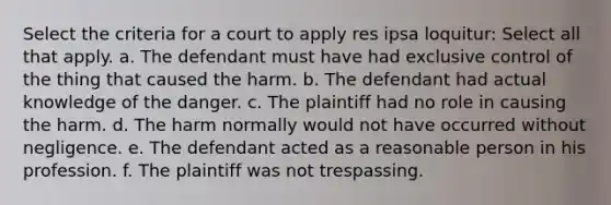 Select the criteria for a court to apply res ipsa loquitur: Select all that apply. a. The defendant must have had exclusive control of the thing that caused the harm. b. The defendant had actual knowledge of the danger. c. The plaintiff had no role in causing the harm. d. The harm normally would not have occurred without negligence. e. The defendant acted as a reasonable person in his profession. f. The plaintiff was not trespassing.