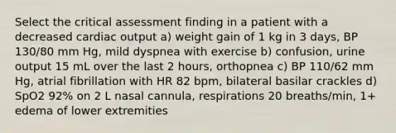 Select the critical assessment finding in a patient with a decreased cardiac output a) weight gain of 1 kg in 3 days, BP 130/80 mm Hg, mild dyspnea with exercise b) confusion, urine output 15 mL over the last 2 hours, orthopnea c) BP 110/62 mm Hg, atrial fibrillation with HR 82 bpm, bilateral basilar crackles d) SpO2 92% on 2 L nasal cannula, respirations 20 breaths/min, 1+ edema of lower extremities