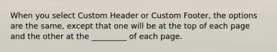 When you select Custom Header or Custom Footer, the options are the same, except that one will be at the top of each page and the other at the _________ of each page.