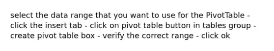 select the data range that you want to use for the PivotTable - click the insert tab - click on pivot table button in tables group - create pivot table box - verify the correct range - click ok