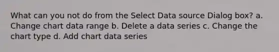 What can you not do from the Select Data source Dialog box? a. Change chart data range b. Delete a data series c. Change the chart type d. Add chart data series