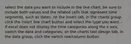 select the data you want to include in the line chart. be sure to include both values and the related cells that represent time segments, such as dates. on the insert tab, in the charts group, click the insert line chart button and select the type you want. - If excel does not display the time categories along the x axis, switch the data and categories: on the charts tool design tab, in the data group, click the switch row/column button