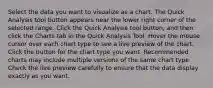 Select the data you want to visualize as a chart. The Quick Analysis tool button appears near the lower right corner of the selected range. Click the Quick Analysis tool button, and then click the Charts tab in the Quick Analysis Tool. Hover the mouse cursor over each chart type to see a live preview of the chart. Click the button for the chart type you want. Recommended charts may include multiple versions of the same chart type. Check the live preview carefully to ensure that the data display exactly as you want.