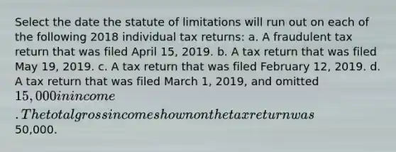 Select the date the <a href='https://www.questionai.com/knowledge/kNbmuvMFG5-statute-of-limitations' class='anchor-knowledge'>statute of limitations</a> will run out on each of the following 2018 individual tax returns: a. A fraudulent tax return that was filed April 15, 2019. b. A tax return that was filed May 19, 2019. c. A tax return that was filed February 12, 2019. d. A tax return that was filed March 1, 2019, and omitted 15,000 in income. The total gross income shown on the tax return was50,000.