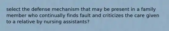 select the defense mechanism that may be present in a family member who continually finds fault and criticizes the care given to a relative by nursing assistants?