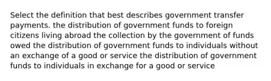 Select the definition that best describes government transfer payments. the distribution of government funds to foreign citizens living abroad the collection by the government of funds owed the distribution of government funds to individuals without an exchange of a good or service the distribution of government funds to individuals in exchange for a good or service