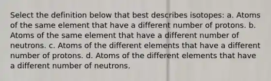 Select the definition below that best describes isotopes: a. Atoms of the same element that have a different number of protons. b. Atoms of the same element that have a different number of neutrons. c. Atoms of the different elements that have a different number of protons. d. Atoms of the different elements that have a different number of neutrons.