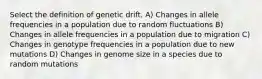 Select the definition of genetic drift. A) Changes in allele frequencies in a population due to random fluctuations B) Changes in allele frequencies in a population due to migration C) Changes in genotype frequencies in a population due to new mutations D) Changes in genome size in a species due to random mutations