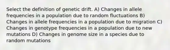 Select the definition of genetic drift. A) Changes in allele frequencies in a population due to random fluctuations B) Changes in allele frequencies in a population due to migration C) Changes in genotype frequencies in a population due to new mutations D) Changes in genome size in a species due to random mutations