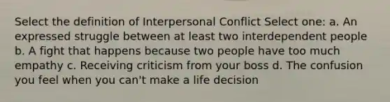 Select the definition of Interpersonal Conflict Select one: a. An expressed struggle between at least two interdependent people b. A fight that happens because two people have too much empathy c. Receiving criticism from your boss d. The confusion you feel when you can't make a life decision