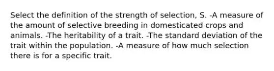 Select the definition of the strength of selection, S. -A measure of the amount of selective breeding in domesticated crops and animals. -The heritability of a trait. -The <a href='https://www.questionai.com/knowledge/kqGUr1Cldy-standard-deviation' class='anchor-knowledge'>standard deviation</a> of the trait within the population. -A measure of how much selection there is for a specific trait.