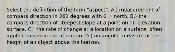 Select the definition of the term "aspect". A.) measurement of compass direction in 360 degrees with 0 = north. B.) the compass direction of steepest slope at a point on an elevation surface. C.) the rate of change at a location on a surface, often applied to steepness of terrain. D.) an angular measure of the height of an object above the horizon.