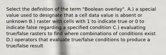 Select the definition of the term "Boolean overlay". A.) a special value used to designate that a cell data value is absent or unknown B.) raster with cells with 1 to indicate true or 0 to indicate false regarding a specified condition C.) evaluating true/false rasters to find where combinations of conditions exist D.) operators that evaluate true/false conditions to produce a true/false result