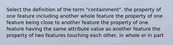 Select the definition of the term "containment". the property of one feature including another whole feature the property of one feature being close to another feature the property of one feature having the same attribute value as another feature the property of two features touching each other, in whole or in part