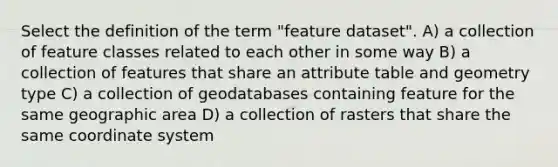 Select the definition of the term "feature dataset". A) a collection of feature classes related to each other in some way B) a collection of features that share an attribute table and geometry type C) a collection of geodatabases containing feature for the same geographic area D) a collection of rasters that share the same coordinate system