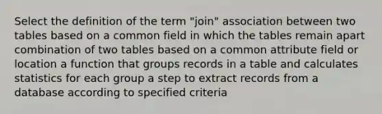 Select the definition of the term "join" association between two tables based on a common field in which the tables remain apart combination of two tables based on a common attribute field or location a function that groups records in a table and calculates statistics for each group a step to extract records from a database according to specified criteria