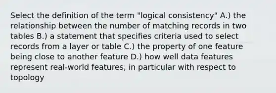 Select the definition of the term "logical consistency" A.) the relationship between the number of matching records in two tables B.) a statement that specifies criteria used to select records from a layer or table C.) the property of one feature being close to another feature D.) how well data features represent real-world features, in particular with respect to topology