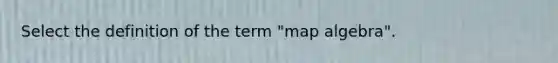 Select the definition of the term "map algebra".