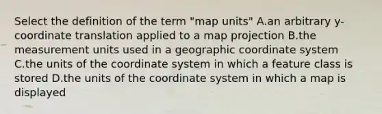 Select the definition of the term "map units" A.an arbitrary y-coordinate translation applied to a map projection B.the measurement units used in a geographic coordinate system C.the units of the coordinate system in which a feature class is stored D.the units of the coordinate system in which a map is displayed