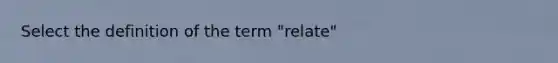 Select the definition of the term "relate"