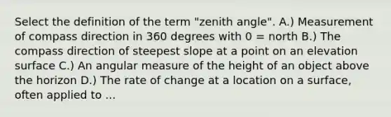 Select the definition of the term "zenith angle". A.) Measurement of compass direction in 360 degrees with 0 = north B.) The compass direction of steepest slope at a point on an elevation surface C.) An angular measure of the height of an object above the horizon D.) The rate of change at a location on a surface, often applied to ...