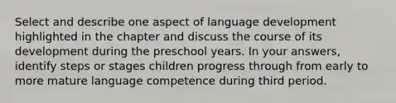 Select and describe one aspect of language development highlighted in the chapter and discuss the course of its development during the preschool years. In your answers, identify steps or stages children progress through from early to more mature language competence during third period.