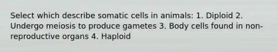 Select which describe somatic cells in animals: 1. Diploid 2. Undergo meiosis to produce gametes 3. Body cells found in non-reproductive organs 4. Haploid