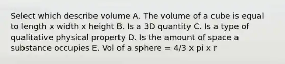 Select which describe volume A. The volume of a cube is equal to length x width x height B. Is a 3D quantity C. Is a type of qualitative physical property D. Is the amount of space a substance occupies E. Vol of a sphere = 4/3 x pi x r