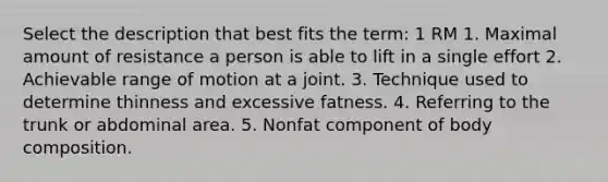 Select the description that best fits the term: 1 RM 1. Maximal amount of resistance a person is able to lift in a single effort 2. Achievable range of motion at a joint. 3. Technique used to determine thinness and excessive fatness. 4. Referring to the trunk or abdominal area. 5. Nonfat component of body composition.