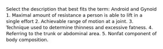 Select the description that best fits the term: Android and Gynoid 1. Maximal amount of resistance a person is able to lift in a single effort 2. Achievable range of motion at a joint. 3. Technique used to determine thinness and excessive fatness. 4. Referring to the trunk or abdominal area. 5. Nonfat component of body composition.